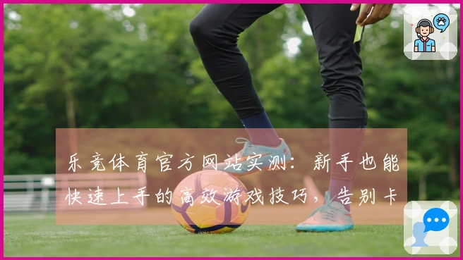乐竞体育官方网站实测：新手也能快速上手的高效游戏技巧，告别卡关烦恼